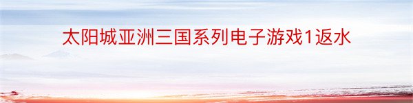 太阳城亚洲三国系列电子游戏1返水