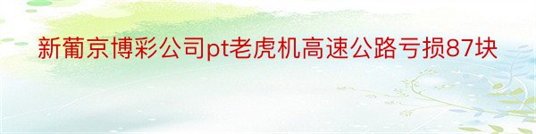 新葡京博彩公司pt老虎机高速公路亏损87块